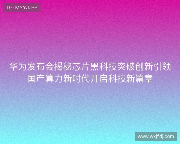 华为发布会揭秘芯片黑科技突破创新引领国产算力新时代开启科技新篇章